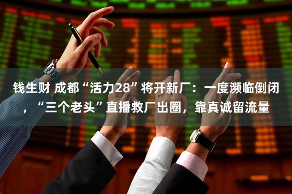 钱生财 成都“活力28”将开新厂：一度濒临倒闭，“三个老头”直播救厂出圈，靠真诚留流量