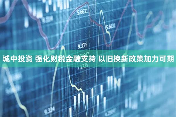 城中投资 强化财税金融支持 以旧换新政策加力可期