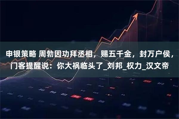 申银策略 周勃因功拜丞相，赐五千金，封万户侯，门客提醒说：你大祸临头了_刘邦_权力_汉文帝