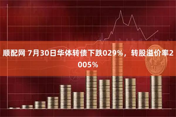 顺配网 7月30日华体转债下跌029%，转股溢价率2005%