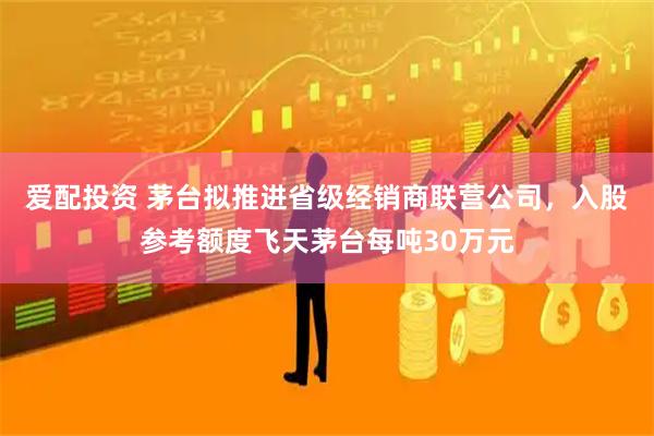 爱配投资 茅台拟推进省级经销商联营公司，入股参考额度飞天茅台每吨30万元