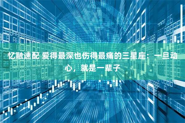 忆融速配 爱得最深也伤得最痛的三星座：一旦动心，就是一辈子