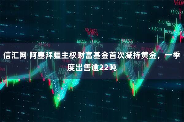 信汇网 阿塞拜疆主权财富基金首次减持黄金，一季度出售逾22吨