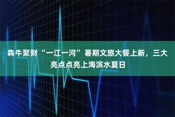 犇牛聚财 “一江一河” 暑期文旅大餐上新，三大亮点点亮上海滨水夏日